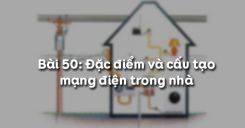 Bài 50: Đặc điểm và cấu tạo mạng điện trong nhà